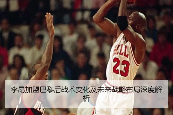 李昂加盟巴黎后战术变化及未来战略布局深度解析