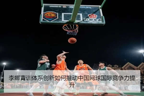 李娜青训体系创新如何推动中国网球国际竞争力提升