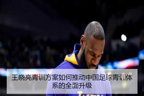 王晓亮青训方案如何推动中国足球青训体系的全面升级