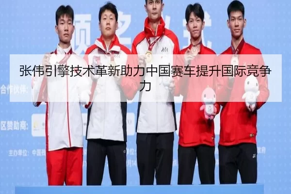 张伟引擎技术革新助力中国赛车提升国际竞争力
