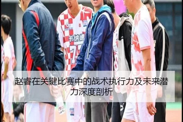赵睿在关键比赛中的战术执行力及未来潜力深度剖析